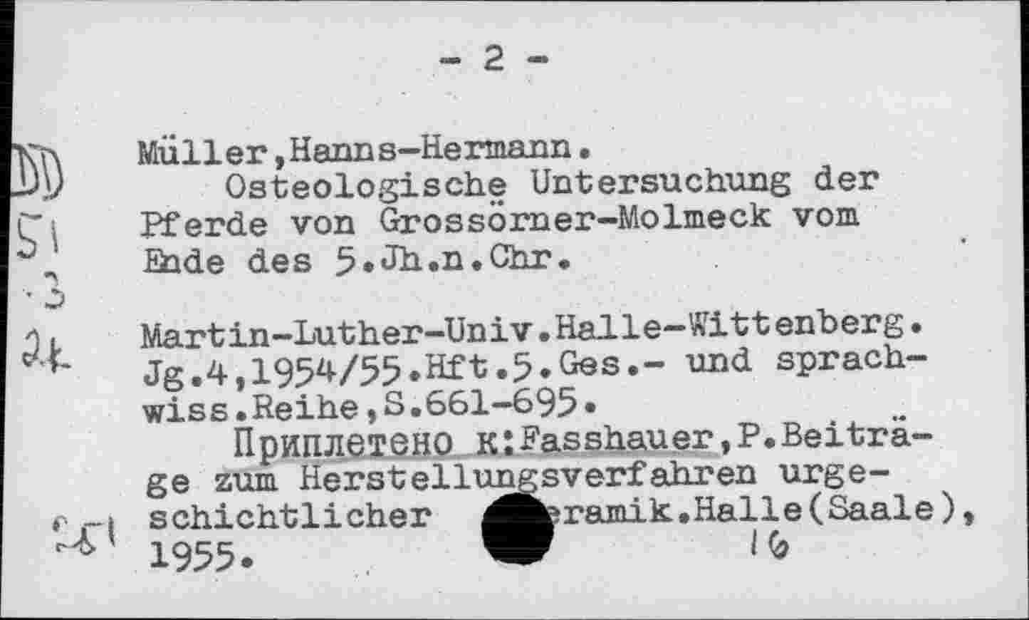 ﻿Müller »Hanns-Hermann, Osteologische Untersuchung der Pferde von Grossörner-Molmeck vom £hde des 5»JH.n.Chr.
Martin—Luther—Univ»Halle—Wittenberg• Jg.4,I954/55.Hft.5»Ges.- und sprach-wiss»Reihe,S.661—695•
Приплетено кZRasshauer,P.Beitrage zum Herstellungsverfahren urgeschichtlicher ^fceramik.Halle(Saale) 1955.	W